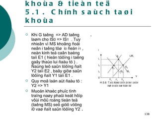 5. Chính saùch taøi khoùa & tieàn teä 5.1 .  Chính saùch taøi khoùa Khi G taêng  => AD taêng laøm cho IS 0  => IS 1   . Tuy nhieân vì MS khoâng ñoåi neân i taêng töø  i 0  ñeán i 1  , neàn kinh teá caân baèng taïi E1 ( hieän töôïng i taêng gaây thaùo lui ñaàu tö ) . Ñaùng leõ saûn löôïng ñaït Y2 taïi E2 , baây giôø saûn löôïng ñaït Y1 taïi E1 . Quy moâ laán aùt ñaàu tö : Y2 => Y1 Muoán khaéc phuïc tình traïng naøy phaûi keát hôïp vôùi môû roäng tieàn teä (taêng MS) seõ giöõ vöõng i0 vaø ñaït saûn löôïng Y2  . . 0 Y 1 Y 2 Y 1 i Y i 2 E 1 E 2 E 0 IS 0 IS 1 H 5.6:  Taùc ñoäng cuûa chính saùch taøi khoùa vaø tieàn teä LM 1 i 0 i 1 