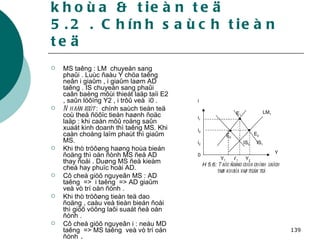 5. Chính saùch taøi khoùa & tieàn teä 5.2 . Chính saùch tieàn teä MS taêng : LM  chuyeån sang phaûi . Luùc ñaàu Y chöa taêng neân i giaûm , i giaûm laøm AD taêng . IS chuyeån sang phaûi caân baèng môùi thieát laäp taïi E2 , saûn löôïng Y2 , i trôû veà  i0 . Nhaän xeùt  :  chính saùch tieàn teä coù theå ñöôïc tieán haønh ñoäc laäp : khi caàn môû roäng saûn xuaát kinh doanh thì taêng MS. Khi caàn choáng laïm phaùt thì giaûm MS. Khi thò tröôøng haøng hoùa bieán ñoäng thì oån ñònh MS ñeå AD thay ñoåi . Duøng MS ñeå kieàm cheá hay phuïc hoài AD.  Cô cheá giöõ nguyeân MS : AD taêng  =>  i taêng  => AD giaûm veà vò trí oån ñònh . Khi thò tröôøng tieàn teä dao ñoäng , caàu veà tieàn bieán ñoåi thì giöõ vöõng laõi suaát ñeå oån ñònh . Cô cheá giöõ nguyeân i : neáu MD taêng  => MS taêng  veà vò trí oån ñònh  . 0 Y 1 Y 2 Y 1 i Y i 2 E 1 E 2 E 0 IS 0 IS 1 H 5.6:  Taùc ñoäng cuûa chính saùch taøi khoùa vaø tieàn teä LM 1 i 0 i 1 
