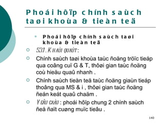 Phoái hôïp chính saùch taøi khoùa & tieàn teä Phoái hôïp chính saùch taøi khoùa & tieàn teä 5.3.1 . Khaùi quaùt  :  Chính saùch taøi khoùa taùc ñoäng tröïc tieáp qua coâng cuï G & T, thôøi gian taùc ñoäng coù hieäu quaû nhanh . Chính saùch tieàn teä taùc ñoäng giaùn tieáp thoâng qua MS & i , thôøi gian taùc ñoäng ñeán keát quaû chaäm . Yeâu caàu  : phoái hôïp chung 2 chính saùch ñeå ñaït cuøng muïc tieâu . 