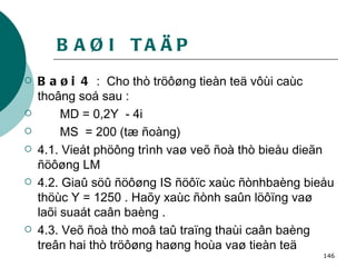 BAØI  TAÄP Baøi 4  :  Cho thò tröôøng tieàn teä vôùi caùc thoâng soá sau : MD = 0,2Y  - 4i MS  = 200 (tæ ñoàng) 4.1. Vieát phöông trình vaø veõ ñoà thò bieåu dieãn ñöôøng LM 4.2. Giaû söû ñöôøng IS ñöôïc xaùc ñònhbaèng bieåu thöùc Y = 1250 . Haõy xaùc ñònh saûn löôïng vaø laõi suaát caân baèng . 4.3. Veõ ñoà thò moâ taû traïng thaùi caân baèng treân hai thò tröôøng haøng hoùa vaø tieàn teä   