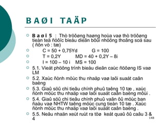 BAØI  TAÄP Baøi 5  :  Thò tröôøng haøng hoùa vaø thò tröôøng tieàn teä ñöôïc bieåu dieãn bôûi nhöõng thoâng soá sau ( ñôn vò : tæ) C = 50 + 0,75Yd  G = 100 T = 0,2Y MD = 40 + 0,2Y – 8i  I = 100 – 10 i MS = 100 5.1. Vieát phöông trình bieåu dieãn caùc ñöôøng IS vaø LM 5.2. Xaùc ñònh möùc thu nhaäp vaø laõi suaát caân baèng 5.3. Giaû söû chi tieâu chính phuû taêng 10 tæ , xaùc ñònh möùc thu nhaäp vaø laõi suaát caân baèng môùi . 5.4. Giaû söû chi tieâu chính phuû vaãn ôû möùc ban ñaàu vaø NHTW taêng möùc cung tieàn 10 tæ . Xaùc ñònh möùc thu nhaäp vaø laõi suaát caân baèng . 5.5. Neâu nhaän xeùt ruùt ra töø  keát quaû ôû caâu 3 & 4   