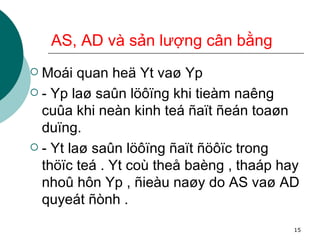 AS, AD và sản lượng cân bằng Moái quan heä Yt vaø Yp - Yp laø saûn löôïng khi tieàm naêng cuûa khi neàn kinh teá ñaït ñeán toaøn duïng. - Yt laø saûn löôïng ñaït ñöôïc trong thöïc teá . Yt coù theå baèng , thaáp hay nhoû hôn Yp , ñieàu naøy do AS vaø AD quyeát ñònh . 