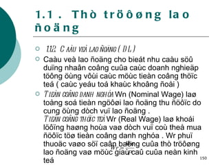 1.1 .  Thò tröôøng lao ñoäng 1.1.2.  Caàu veà lao ñoäng ( DL) Caàu veà lao ñoäng cho bieát nhu caàu söû duïng nhaân coâng cuûa caùc doanh nghieäp töông öùng vôùi caùc möùc tieàn coâng thöïc teá ( caùc yeáu toá khaùc khoâng ñoåi ) Tieàn coâng danh nghóa  Wn (Nominal Wage) laø toång soá tieàn ngöôøi lao ñoäng thu ñöôïc do cung öùng dòch vuï lao ñoäng . Tieàn coâng thöïc teá  Wr (Real Wage) laø khoái löôïng haøng hoùa vaø dòch vuï coù theå mua ñöôïc töø tieàn coâng danh nghóa . Wr phuï thuoäc vaøo söï caân baèng cuûa thò tröôøng lao ñoäng vaø möùc giaù caû cuûa neàn kinh teá   