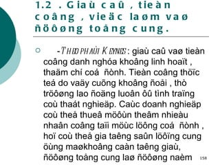 1.2 . Giaù caû , tieàn coâng , vieäc laøm vaø ñöôøng toång cung. - Theo phaùi Keynes  : giaù caû vaø tieàn coâng danh nghóa khoâng linh hoaït , thaäm chí coá  ñònh. Tieàn coâng thöïc teá do vaäy cuõng khoâng ñoåi , thò tröôøng lao ñoäng luoân ôû tình traïng coù thaát nghieäp. Caùc doanh nghieäp coù theå thueâ möôùn theâm nhieàu nhaân coâng taïi möùc löông coá  ñònh , hoï coù theå gia taêng saûn löôïng cung öùng maøkhoâng caàn taêng giaù, ñöôøng toång cung laø ñöôøng naèm ngang 