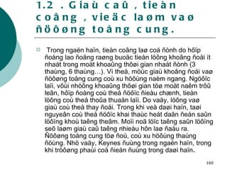 1.2 . Giaù caû , tieàn coâng , vieäc laøm vaø ñöôøng toång cung. Trong ngaén haïn, tieàn coâng laø coá ñònh do hôïp ñoàng lao ñoäng raøng buoäc tieàn löông khoâng ñoåi ít nhaát trong moät khoaûng thôøi gian nhaát ñònh (3 thaùng, 6 thaùng…). Vì theá, möùc giaù khoâng ñoåi vaø ñöôøng toång cung coù xu höôùng naèm ngang. Ngöôïc laïi, vôùi nhöõng khoaûng thôøi gian töø moät naêm trôû leân, hôïp ñoàng coù theå ñöôïc ñieàu chænh, tieàn löông coù theå thoûa thuaän laïi. Do vaäy, löông vaø giaù coù theå thay ñoåi. Trong khi veà daøi haïn, taøi nguyeân coù theå ñöôïc khai thaùc heát daãn ñeán saûn löôïng khoù taêng theâm. Moïi noã löïc taêng saûn löôïng seõ laøm giaù caû taêng nhieàu hôn laø ñaàu ra. Ñöôøng toång cung töø ñoù, coù xu höôùng thaúng ñöùng. Nhö vaäy, Keynes ñuùng trong ngaén haïn, trong khi tröôøng phaùi coå ñieån ñuùng trong daøi haïn . 