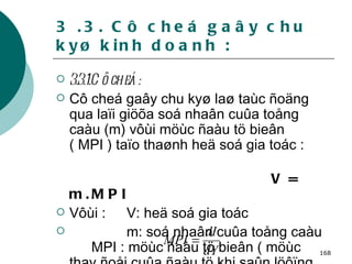 3 .3. Cô cheá gaây chu kyø kinh doanh : 3.3.1.Cô cheá : Cô cheá gaây chu kyø laø taùc ñoäng qua laïi giöõa soá nhaân cuûa toång caàu (m) vôùi möùc ñaàu tö bieân ( MPI ) taïo thaønh heä soá gia toác :  V = m.MPI Vôùi :  V: heä soá gia toác m: soá nhaân cuûa toång caàu    MPI : möùc ñaàu tö bieân ( möùc thay ñoåi cuûa ñaàu tö khi saûn löôïng thay ñoåi 1 ñôn vi) 