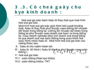3 .3. Cô cheá gaây chu kyø kinh doanh : Heä soá gia toác laøm ñaàu tö thay ñoåi qua moâ hình heä soá gia toác . Moâ hình heä soá gia toác giaû ñònh laõi suaát khoâng ñoåi, ñaàu tö thay ñoåi phuï thuoäc vaøo löôïng lôïi nhuaän döï kieán trong töông lai. Löôïng lôïi nhuaän döï kieán trong töông lai phuï thuoäc vaøo doanh soá baùn ra trong töông lai. Caùc doanh nghieäp öôùc tính doanh soá trong töông lai qua doanh soá vaø saûn löôïng trong quaù khöù ñeå xaùc ñònh möùc ñaàu tö . Moâ hình heä soá gia toác coù coâng thöùc sau: It :  ñaàu tö cho naêm hieän taïi I0 :  ñaàu tö  töï ñònh ( ñaàu tö khoâng phuï thuoäc vaøo saûn löôïng ) V : heä soá gia toác Yt-1 : saûn löôïng thôøi kyø tröôùc Yt-2 : saûn löôïng tröôùc :TKT 