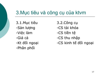3.Mục tiêu và công cụ của ktvm 3.1.Mục tiêu -Sản lượng -Việc làm -Giá cả -Kt đối ngoại -Phân phối 3.2.Công cụ -CS tài khóa -CS tiền tệ -CS thu nhập -CS kinh tế đối ngoại 