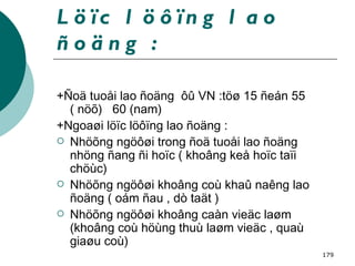 Löïc löôïng lao ñoäng : +Ñoä tuoåi lao ñoäng  ôû VN :töø 15 ñeán 55 ( nöõ)  60 (nam) +Ngoaøi löïc löôïng lao ñoäng : Nhöõng ngöôøi trong ñoä tuoåi lao ñoäng nhöng ñang ñi hoïc ( khoâng keå hoïc taïi chöùc) Nhöõng ngöôøi khoâng coù khaû naêng lao ñoäng ( oám ñau , dò taät ) Nhöõng ngöôøi khoâng caàn vieäc laøm (khoâng coù höùng thuù laøm vieäc , quaù giaøu coù) 