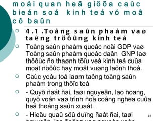 4.Moät soá khaùi nieäm vaø moái quan heä giöõa caùc bieán soá  kinh teá vó moâ cô baûn 4.1 .Toång saûn phaåm vaø taêng tröôûng kinh teá Toång saûn phaåm quoác noäi GDP vaø Toång saûn phaåm quoác daân  GNP laø thöôùc ño thaønh töïu veà kinh teá cuûa moät nöôùc hay moät vuøng laõnh thoå. Caùc yeáu toá laøm taêng toång saûn phaåm trong thöïc teá  - Quyõ ñaát ñai, taøi nguyeân, lao ñoäng, quyõ voán vaø trình ñoä coâng ngheä cuûa heä thoáng saûn xuaát. - Hieäu quaû söû duïng ñaát ñai, taøi nguyeân, lao ñoäng vaø nguoàn voán  . 
