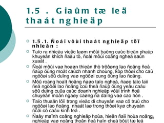 1.5 .  Giaûm tæ leä thaát nghieäp  1.5.1. Ñoái vôùi thaát nghieäp töï nhieân : Taïo ra nhieàu vieäc laøm môùi baèng caùc bieän phaùp khuyeán khích ñaàu tö, ñoåi môùi coâng ngheä saûn xuaát . Ñoåi môùi vaø hoaøn thieän thò tröôøng lao ñoäng ñeå ñaùp öùng moät caùch nhanh choùng, kòp thôøi cho caû ngöôøi söû duïng vaø ngöôøi cung öùng lao ñoäng. Môû roäng hoaït ñoäng ñaøo taïo ngheà, ñaøo taïo laïi ñeå ngöôøi lao ñoäng coù theå ñaùp öùng yeâu caàu söû duïng cuûa caùc doanh nghieäp vôùi trình ñoä chuyeân moân ngaøy caøng ña daïng vaø cao hôn . Taïo thuaän lôïi trong vieäc di chuyeån vaø cö truù cho ngöôøi lao ñoäng, nhaát laø trong thôøi kyø chuyeån ñoåi cô caáu kinh teá . Ñaåy maïnh coâng nghieäp hoùa, hieän ñaïi hoùa noâng nghieäp vaø noâng thoân ñeå haïn cheá bôùt tæ leä thaát nghieäp thôøi vuï   