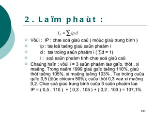 2. Laïm phaùt : Vôùi :  IP : chæ soá giaù caû ( möùc giaù trung bình ) ip : tæ leä taêng giaù saûn phaåm i d :  tæ troïng saûn phaåm i (   d = 1) i :  soá saûn phaåm tính chæ soá giaù caû Chaúng haïn : vôùi i = 3 saûn phaåm laø gaïo, thòt , xi maêng. Trong naêm 1999 giaù gaïo taêng 110%, giaù thòt taêng 105%, xi maêng taêng 103% . Tæ troïng cuûa gaïo 0,5 (töùc chieám 50%), cuûa thòt 0,3 vaø xi maêng 0,2. Chæ soá giaù trung bình cuûa 3 saûn phaåm laø  IP = ( 0,5 . 110 )  + ( 0,3 . 105 ) + ( 0,2 . 103 ) = 107,1%   
