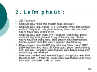 2. Laïm phaùt : 2.1.3. Phaân loaïi Chæ soá giaù ñöôïc chia thaønh caùc loaïi sau :  Chæ soá giaù tieâu duøng  CPI (Consumer Price Index) phaûn aùnh sö ïthay ñoåi cuûa giaù caû trung bình cuûa caùc loaïi haøng hoùa tieâu duøng chính . Chæ soá giaù saûn xuaát PPI (Producer Price Index) phaûn aùnh söï thay ñoåi giaù caû trung bình cuûa caùc nhoùm haøng hoùa laø löông thöïc, thöïc phaåm, caùc haøng hoùa thuoäc ngaønh cheá taïo cô khí, ngaønh khai khoaùng . Chæ soá giaù baùn leû RPI hay chæ soá ñieàu chænh GDP (GDP deflator), kyù hieäu : D. Chæ soá D phaûn aùnh söï thay ñoåi giaù caû, trung bình cuûa taát caû caùc haøng hoùa saûn xuaát trong neàn kinh teá . Nhö vaäy coù theå xem xeùt möùc giaù chung cuûa neàn kinh teá baèng CPI , PPI hay D , ñieàu naøy tuyø thuoäc vaøo muïc ñích yeâu caàu ñaët ra khi tính toaùn   