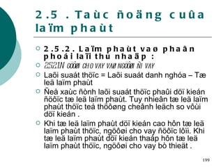 2.5 . Taùc ñoäng cuûa laïm phaùt 2.5.2. Laïm phaùt vaø phaân phoái laïi thu nhaäp : 2.5.2.1.Ngöôøi cho vay vaø ngöôøi ñi vay  Laõi suaát thöïc = Laõi suaát danh nghóa – Tæ leä laïm phaùt Ñeå xaùc ñònh laõi suaát thöïc phaûi döï kieán ñöôïc tæ leä laïm phaùt. Tuy nhieân tæ leä laïm phaùt thöïc teá thöôøng cheânh leäch so vôùi döï kieán . Khi tæ leä laïm phaùt döï kieán cao hôn tæ leä laïm phaùt thöïc, ngöôøi cho vay ñöôïc lôïi. Khi tæ leä laïm phaùt döï kieán thaáp hôn tæ leä laïm phaùt thöïc, ngöôøi cho vay bò thieät . 
