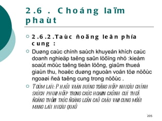 2.6 .  Choáng laïm phaùt 2.6.2.Taùc ñoäng leân phía cung : Duøng caùc chính saùch khuyeán khích caùc doanh nghieäp taêng saûn löôïng nhö :kieåm soaùt möùc taêng tieàn löông, giaûm thueá giaùn thu, hoaëc duøng nguoàn voán töø nöôùc ngoaøi ñeå taêng cung trong nöôùc . Toùm laïi: Phaûi vaän duïng toång hôïp nhieàu chính saùch phuø hôïp trong caùc hoaøn caûnh cuï theå ñoàng thôøi taùc ñoäng leân caû caàu vaø cung môùi mang laïi hieäu quaû   