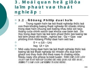 3. Moái quan heä giöõa laïm phaùt vaø thaát nghieäp : 3.2 . Ñöôøng Phillip daøi haïn  Trong ngaén haïn tæ leä thaát nghieäp thöïc teá coù theå khoâng baèng thaát nghieäp töï nhieân nhöng trong daøi haïn chuùng seõ baèng nhau bôûi söï taùc ñoäng cuûa chính saùch taøi khoùa vaø tieàn teä . Do ñoù trong daøi haïn tæ leä laïm phaùt thöïc teá baèng tæ leä laïm phaùt döï kieán , nghóa laø : Gp = Gpe  vaø phöông trình ñöôøng Phillip daøi haïn seõ laø : 0 = -   (Ut – Un) hay  Ut = Un Nhö vaäy trong daøi haïn tæ leä thaát nghieäp thöïc teá baèng tæ leä thaát nghieäp töï nhieân cho duø laïm phaùt coù thay ñoåi nhö theá naøo ñi chaêng nöõa. Ñieàu naøy cho pheùp ta keát luaän:  trong daøi haïn laïm phaùt vaø thaát nghieäp khoâng coù moái quan heä vôùi nhau , ñöôøng Pc daøi haïn laø ñöôøng thaúng ñöùng . 