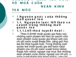 CHÖÔNG 7  KINH  TEÁ  HOÏC VÓ  MOÂ  CUÛA    NEÀN  KINH  TEÁ  MÔÛ 1.  Nguoàn goác cuûa thöông maïi quoác teá  1.1.  Nguyeân taéc lôïi theá so saùnh trong thöông maïi quoác teá  1.1.1.Lôïi theá tuyeät ñoái : Theo A.Smith moãi quoác gia ñeàu coù nhöõng saûn phaåm khi ñem so saùnh vôùi saûn phaåm cuûa quoác gia khaùc seõ coù chi phí saûn xuaát thaáp hôn, oâng goïi ñoù laø lôïi theá tuyeät ñoái. Trong thöông maïi quoác teá moãi quoác gia seõ baùn saûn phaåm coù chi phí saûn xuaát trong nöôùc thaáp hôn nöôùc ngoaøi vaø mua veà nhöõng saûn phaåm cuûa nöôùc ngoaøi coù chi phí saûn xuaát thaáp hôn trong nöôùc  vaø caû hai quoác gia cuøng coù lôïi   