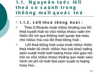 1.1.  Nguyeân taéc lôïi theá so saùnh trong thöông maïi quoác teá 1.1.2. Lôïi theá töông ñoái : Theo D.Ricardo moät nöôùc khoâng coù lôïi theá tuyeät ñoái so vôùi nöôùc khaùc vaãn tìm ñöôïc lôïi ích qua thöông maïi quoác teá neáu nhö nöôùc ñoù coù lôïi theá töông ñoái . Lôïi theá töông ñoái cuûa moät nöôùc ñöôïc theå hieän ôû choã: nöôùc ñoù coù khaû naêng saûn xuaát moät loaït haøng hoùa vôùi giaù reû hôn so vôùi nöôùc khaùc thoâng qua vieäc xaùc ñònh chi phí cô hoäi ñeå saûn xuaát ra haøng hoùa ñoù . 