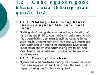 1.2 .  Caùc nguoàn goác khaùc cuûa thöông maïi quoác teá 1.2.2. Nhöõng khaû naêng khaùc nhau veà nguoàn löïc cuûa moãi nöôùc : Nhöõng khaû naêng khaùc nhau veà nguoàn löïc, coù nghóa laø moãi nöôùc coù nhöõng nguoàn cung khaùc nhau veà nhöõng caùi maø ta goïi laø caùc yeáu toá saûn xuaát. Chaúng haïn nhö: Myõ coù kyõ thuaät cao, Vieät Nam coù löïc löôïng lao ñoäng reû, Myõ xuaát khaåu saûn phaåm coù haøm löôïng kyõ thuaät cao, Vieät Nam xuaát khaåu saûn phaåm coù haøm löôïng lao ñoäng cao. 1.2.3. Caùc lyù do khaùc : Ngoaøi hai vaán ñeà treân thöông maïi quoác teá coøn moät vaøi nguyeân nhaân khaùc nhö : thò hieáu, baûn quyeàn, baèng phaùt minh saùng cheá … 