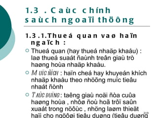 1.3 . Caùc chính saùch ngoaïi thöông 1.3.1.Thueá quan vaø haïn ngaïch : Thueá quan (hay thueá nhaäp khaåu) : laø thueá suaát ñaùnh treân giaù trò haøng hoùa nhaäp khaåu. Muïc ñích  : haïn cheá hay khuyeán khích nhaäp khaåu theo nhöõng muïc tieâu nhaát ñònh Taùc duïng  : taêng giaù noäi ñòa cuûa haøng hoùa , nhôø ñoù hoã trôï saûn xuaát trong nöôùc , nhöng laøm thieät haïi cho ngöôøi tieâu duøng (tieâu duøng ít hôn , giaù cao hôn). 