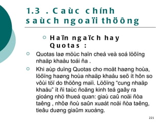 1.3 . Caùc chính saùch ngoaïi thöông Haïn ngaïch hay Quotas : Quotas laø möùc haïn cheá veà soá löôïng nhaäp khaåu toái ña . Khi aùp duïng Quotas cho moät haøng hoùa, löôïng haøng hoùa nhaäp khaåu seõ ít hôn so vôùi töï do thöông maïi. Löôïng “cung nhaäp khaåu” ít ñi taùc ñoäng kinh teá gaây ra gioáng nhö thueá quan: giaù caû noäi ñòa taêng , nhôø ñoù saûn xuaát noäi ñòa taêng, tieâu duøng giaûm xuoáng. 