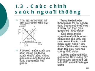 1.3 . Caùc chính saùch ngoaïi thöông Hình veõ moâ taû vieäc trôï caáp xuaát khaåu maùy tính (20%). Keát quaû  : saûn xuaát vaø saûn löôïng gia taêng xuaát khaåu taêng nhöng giaù caû cuõng taêng vaø tieâu duøng noäi ñòa giaûm . Trong ñieàu kieän thöông maïi töï do, ngöôøi tieâu duøng coù theå mua 1 maùy tính theo giaù quoác teá  1000 dollar.  Ñeå phaùt trieån ngaønh maùy tính, nhaø nöôùc ban boá 20% trôï caáp xuaát khaåu, moãi maùy xuaát ñöôïc 1200 dollar. Chính saùch naøy daãn tôùi giaù noäi ñòa cuõng:1200 dollar. Löôïng caàu noäi ñòa giaûm töø Qd xuoáng Qd’ löôïng cung taêng töø QS leân QS’, xuaát khaåu gia taêng P D A B S G E F C 0 Q d’  Q d   Q S   Q S’ 1200 Soá löôïng 1000 Xuaát khaåu 