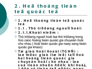 2. Heä thoáng tieàn teä quoác teá 2. Heä thoáng tieàn teä quoác teá 2.1 . Thò tröôøng ngoaïi hoái: 2.1.1.Khaùi nieäm : Thò tröôøng ngoaïi hoái laø thò tröôøng trong ñoù caùc ñoàng tieàn quoác gia chuyeån ñoåi cho nhau ( ñoåi tieàn quoác gia naøy sang tieàn quoác gia khaùc) Tæ giaù hoái ñoaùi (TGHÑ) : laø möùc giaù (tæ leä) taïi ñoù hai ñoàng tieàn quoác gia chuyeån ñoåi cho nhau : laø soá tieàn nhaän ñöôïc khi ñoåi 1 ñôn vò tieàn teä nöôùc naøy sang tieàn teä nöôùc khaùc.   