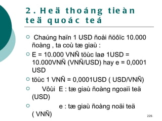 2. Heä thoáng tieàn teä quoác teá Chaúng haïn 1 USD ñoåi ñöôïc 10.000 ñoàng , ta coù tæ giaù : E = 10.000 VNÑ töùc laø 1USD = 10.000VNÑ (VNÑ/USD) hay e = 0,0001 USD  töùc 1 VNÑ = 0,0001USD ( USD/VNÑ)  Vôùi  E : tæ giaù ñoàng ngoaïi teä (USD) e : tæ giaù ñoàng noäi teä ( VNÑ) 