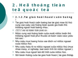 2. Heä thoáng tieàn teä quoác teá 2.1.2.Tæ giaù hoái ñoaùi caân baèng : Tæ giaù hoái ñoaùi caân baèng laø tæ giaù maø ôû ñoù cung vaø caàu veà ñoàng tieàn quoác gia treân thò tröôøng ngoaïi hoái baèng nhau . 2.1.2.1. Cung veà ñoàng tieàn quoác gia : Möùc cung veà ñoàng tieàn cuûa moät nöôùc treân thò tröôøng ngoaïi hoái phuï thuoäc cô baûn vaøo caùc yeáu toá sau : Nhu caàu mua haøng hoùa vaø dòch vuï nöôùc ngoaøi cuûa nöôùc ñoù Nhu caàu ñaàu tö ra nöôùc ngoaøi cuûa nöôùc ñoù (mua nhaø maùy, xí nghieäp, taøi saûn tính ôû nöôùc ngoaøi ). Nhu caàu mua ngoaïi teä döï tröõ cuûa nöôùc ñoù . Söï bieán ñoäng cuûa tæ giaù hoái ñoaùi ( tæ giaù thöïc) 