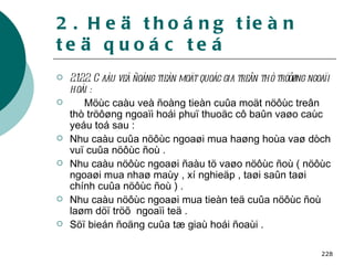 2. Heä thoáng tieàn teä quoác teá 2.1.2.2. Caàu veà ñoàng tieàn moät quoác gia treân thò tröôøng ngoaïi hoái : Möùc caàu veà ñoàng tieàn cuûa moät nöôùc treân thò tröôøng ngoaïi hoái phuï thuoäc cô baûn vaøo caùc yeáu toá sau : Nhu caàu cuûa nöôùc ngoaøi mua haøng hoùa vaø dòch vuï cuûa nöôùc ñoù . Nhu caàu nöôùc ngoaøi ñaàu tö vaøo nöôùc ñoù ( nöôùc ngoaøi mua nhaø maùy , xí nghieäp , taøi saûn taøi chính cuûa nöôùc ñoù ) . Nhu caàu nöôùc ngoaøi mua tieàn teä cuûa nöôùc ñoù laøm döï tröõ  ngoaïi teä . Söï bieán ñoäng cuûa tæ giaù hoái ñoaùi . 