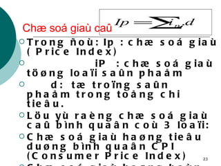 Chæ soá giaù caû Trong ñoù: Ip : chæ soá giaù ( Price Index) iP  : chæ soá giaù töøng loaïi saûn phaåm d:  tæ troïng saûn phaåm trong toång chi tieâu. Löu yù raèng chæ soá giaù caû bình quaân coù 3 loaïi: Chæ soá giaù haøng tieâu duøng bình quaân CPI (Consumer Price Index) Chæ soá giaù haøng baùn leû bình quaân RPI (Retail Price Index) Chæ soá giaù haøng saûn xuaát bình quaân PPI (Producing Price Index) 