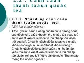 2.2 .  Caùn caân thanh toaùn quoác teá 2.2.2. Noäi dung caùn caân thanh toaùn quoác  teá: 2.2.2.1. Taøi khoaûn vaõng lai : TKVL ghi laïi caùc luoàng buoân baùn haøng hoùa vaø dòch vuï , caùc khoaûn thu nhaäp töø yeáu toá saûn xuaát vaø caùc khoaûn thu nhaäp töø vieän trôï qua laïi. Cheânh leäch giöõa xuaát vaø nhaäp khaåu ñöôïc ghi ôû muïc “Xuaát khaåu roøng ”. Cheânh leäch giöõa caùc khoaûn thu nhaäp töø yeáu toá saûn xuaát vaø caùc khoaûn thu nhaäp töø vieän trôï qua laïi ñöôïc ghi ôû muïc “Thu nhaäp roøng töø nöôùc ngoaøi ”  . 