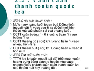 2.2 .  Caùn caân thanh toaùn quoác teá 2.2.2.4. Caùn caân thanh toaùn : Muïc naøy toång keát toaøn boä löôïng tieàn (ngoaïi teä) ñi vaøo vaø ñi ra döôùi moïi hình thöùc keå caû phaàn sai soá thoáng keâ . CCTT caân baèng ( = 0 ) luoàng tieàn ñi vaøo baèng ñi ra . CCTT thaëng dö ( coù) khi luoàng tieàn ñi vaøo nhieàu hôn ñi ra. CCTT thaâm huït ( nôï) khi luoàng tieàn ñi vaøo ít hôn ñi ra   2.2.2.5. Taøi trôï thaâm huït : TTTH laø khoaûn ngoaïi teä döï tröõ maø ngaân haøng trung öông baùn ra hoaëc mua vaøo nhaèm ñieàu chænh caùn caân thanh toaùn khi noù thaâm huït hay thaëng dö  . 