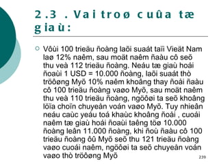 2.3 . Vai troø cuûa tæ giaù: Vôùi 100 trieäu ñoàng laõi suaát taïi Vieät Nam laø 12% naêm, sau moät naêm ñaàu cô seõ  thu veà 112 trieäu ñoàng. Neáu tæ giaù hoái ñoaùi 1 USD = 10.000 ñoàng, laõi suaát thò tröôøng Myõ 10% naêm khoâng thay ñoåi ñaàu cô 100 trieäu ñoàng vaøo Myõ, sau moät naêm thu veà 110 trieäu ñoàng, ngöôøi ta seõ khoâng löïa choïn chuyeån voán vaøo Myõ. Tuy nhieân neáu caùc yeáu toá khaùc khoâng ñoåi , cuoái naêm tæ giaù hoái ñoaùi taêng töø 10.000 ñoàng leân 11.000 ñoàng, khi ñoù ñaàu cô 100 trieäu ñoàng ôû Myõ seõ thu 121 trieäu ñoàng vaøo cuoái naêm, ngöôøi ta seõ chuyeån voán vaøo thò tröôøng Myõ   