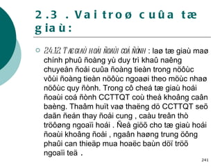 2.3 . Vai troø cuûa tæ giaù: 2.4.1.2. Tæ giaù hoái ñoaùi coá ñònh  : laø tæ giaù maø chính phuû ñoàng yù duy trì khaû naêng chuyeån ñoåi cuûa ñoàng tieàn trong nöôùc vôùi ñoàng tieàn nöôùc ngoaøi theo möùc nhaø nöôùc quy ñònh. Trong cô cheá tæ giaù hoái ñoaùi coá ñònh CCTTQT coù theå khoâng caân baèng. Thaâm huït vaø thaëng dö CCTTQT seõ daãn ñeán thay ñoåi cung , caàu treân thò tröôøng ngoaïi hoái . Ñeå giöõ cho tæ giaù hoái ñoaùi khoâng ñoåi , ngaân haøng trung öông phaûi can thieäp mua hoaëc baùn döï tröõ ngoaïi teä  . 
