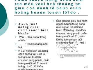 3.2 . Taùc ñoäng cuûa caùc chính saùch trong neàn kinh teá môû vôùi heä thoáng tæ giaù coá ñònh tö baûn vaän ñoäng hoaøn toaøn töï do . .  3.2.1. Taùc ñoäng cuûa chính saùch taøi khoùa Vôùi  i : laõi suaát trong nöôùc i* : laõi suaát quoác teá H 7.3  neàn kinh teá ñang caân baèng taïi E do G taêng laøm IS dòch chuyeån sang phaûi , caân baèng môùi taïi E’ laøm i taêng , i > i* , tö baûn quoác teá traøn vaøo trong nöôùc.  Ñeå giöõ tæ giaù coá ñònh ngaân haøng trung öông mua ngoaïi teä döï tröõ laøm MS taêng , LM dòch chuyeån sang phaûi, caân baèng môùi taïi E” , saûn löôïng taêng coøn laõi suaát trôû veà vò trí cuõ  i = i*   i i = i* 0 LM’ LM IS’ IS E’’ E’ E H 7.3:  Taùc ñoäng cuûa chính saùch taøi khoaù 