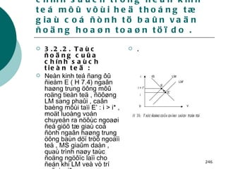 3.2 . Taùc ñoäng cuûa caùc chính saùch trong neàn kinh teá môû vôùi heä thoáng tæ giaù coá ñònh tö baûn vaän ñoäng hoaøn toaøn töï do . 3.2.2. Taùc ñoäng cuûa chính saùch tieàn teä : Neàn kinh teá ñang ôû ñieåm E ( H 7.4) ngaân haøng trung öông môû roäng tieàn teä , ñöôøng LM sang phaûi , caân baèng môùi taïi E’ : i > i* , moät luoàng voán chuyeån ra nöôùc ngoaøi ñeå giöõ tæ giaù coá ñònh ngaân haøng trung öông baùn döï tröõ ngoaïi teä , MS giaûm daàn , quaù trình naøy taùc ñoäng ngöôïc laïi cho ñeán khi LM veà vò trí cuõ  i = i*   . i i = i* LM LM’ IS E E’ i Y 0 H 7.4:  Taùc ñoäng cuûa chính saùch tieàn teä 