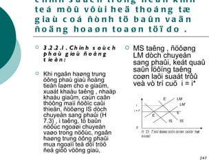 3.2 . Taùc ñoäng cuûa caùc chính saùch trong neàn kinh teá môû vôùi heä thoáng tæ giaù coá ñònh tö baûn vaän ñoäng hoaøn toaøn töï do . 3.2.2.1. Chính saùch phaù giaù ñoàng tieàn: Khi ngaân haøng trung öông phaù giaù ñoàng tieàn laøm cho e giaûm, xuaát khaåu taêng , nhaäp khaåu giaûm, caùn caân thöông maïi ñöôïc caûi thieän, ñöôøng IS dòch chuyeån sang phaûi (H 7.3) , i taêng, tö baûn nöôùc ngoaøi chuyeån vaøo trong nöôùc, ngaân haøng trung öông phaûi mua ngoaïi teä döï tröõ ñeå giöõ vöõng giaù,   MS taêng , ñöôøng LM dòch chuyeån sang phaûi, keát quaû saûn löôïng taêng coøn laõi suaát trôû veà vò trí cuõ  i = i*   i i = i* 0 LM’ LM IS’ IS E’’ E’ E H 7.3:  Taùc ñoäng cuûa chính saùch taøi khoaù 