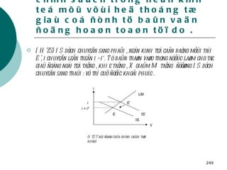 3.2 . Taùc ñoäng cuûa caùc chính saùch trong neàn kinh teá môû vôùi heä thoáng tæ giaù coá ñònh tö baûn vaän ñoäng hoaøn toaøn töï do . ( H 7.5) IS dòch chuyeån sang phaûi , neàn kinh teá caân baèng môùi taïi E’, i chuyeån leân treân i > i*. Tö baûn traøn vaøo trong nöôùc laøm cho tæ giaù ñoàng noäi teä taêng , khi e taêng , X giaûm M taêng  ñöôøng IS dòch chuyeån sang traùi : vò trí cuõ ñöôïc khoâi phuïc . H 7.5 Taùc ñoäng cuûa chính saùch taøi khoaù Y E’ E LM IS’ IS i = i* i i 