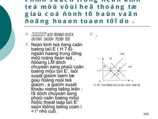3.2 . Taùc ñoäng cuûa caùc chính saùch trong neàn kinh teá môû vôùi heä thoáng tæ giaù coá ñònh tö baûn vaän ñoäng hoaøn toaøn töï do . 3.2.2.2.2.Taùc ñoäng cuûa chính saùch tieàn teä   Neàn kinh teá ñang caân baèng taïi E ( H 7.6) ngaân haøng trung öông môû roäng tieàn teä , ñöôøng LM dòch chuyeån sang phaûi caân baèng môùi taïi E’, laõi suaát giaûm laøm tæ giaù ñoàng noäi teä giaûm , e giaûm xuaát khaåu roøng taêng leân : IS dòch chuyeån sang phaûi caân baèng môùi ñöôïc thieát laäp taïi E” saûn löôïng taêng coøn i = i* nhö cuõ . . i i = i* IS IS’ LM’ LM E E” E’ 0 Y H 7.6:  Taùc ñoäng cuûa chính saùch   tieàn teä  