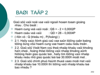 BAØI  TAÄP 2 Giaû söû vaûi noäi vaø vaûi ngoaïi hoaøn toaøn gioáng nhau . Cho bieát : Haøm cung veà vaûi noäi : QS = - 2 + 0,0002P Haøm caàu veà vaûi  : QD = 28 – 0,0004P ( ñôn vò : Q (trieäu m) , P(ñoàng) ) 2.1. Haõy xaùc ñònh giaù caû vaø saûn löôïng caân baèng töông öùng vôùi haøm cung vaø haøm caàu neâu treân . 2.2. Giaû söû Vieät Nam coù theå nhaäp khaåu vaûi khoâng haïn cheá , ñoàng thôøi löôïng vaûi nhaäp khoâng aûnh höôûng ñeán giaù quoác teá , haõy tìm löôïng vaûi nhaäp khaåu neáu nhö giaù quoác teá laø 30.000ñ moät met . 2.3. Giaû söû chính phuû ñaùnh thueá vaøo moãi met vaûi nhaäp khaåu laø 10.000ñ thì löôïng vaûi nhaäp khaåu laø bao nhieâu ? 