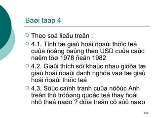 Baøi taäp 4 Theo soá lieäu treân : 4.1. Tính tæ giaù hoái ñoaùi thöïc teá cuûa ñoàng baûng theo USD cuûa caùc naêm töø 1978 ñeán 1982  4.2. Giaûi thích söï khaùc nhau giöõa tæ giaù hoái ñoaùi danh nghóa vaø tæ giaù hoái ñoaùi thöïc teá  4.3. Söùc caïnh tranh cuûa nöôùc Anh treân thò tröôøng quoác teá thay ñoåi nhö theá naøo ? döïa treân cô sôû naøo   