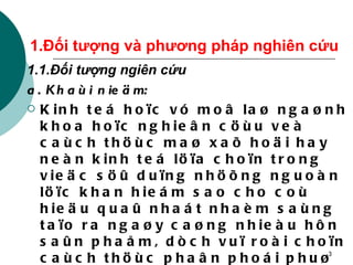 1.Đối tượng và phương pháp nghiên cứu 1.1.Đối tượng ngiên cứu a. Khaùi nieäm: Kinh teá hoïc vó moâ laø ngaønh khoa hoïc nghieân cöùu veà caùch thöùc maø xaõ hoäi hay neàn kinh teá löïa choïn trong vieäc söû duïng nhöõng nguoàn löïc khan hieám sao cho coù hieäu quaû nhaát nhaèm saùng taïo ra ngaøy caøng nhieàu hôn saûn phaåm, dòch vuï roài choïn caùch thöùc phaân phoái phuø hôïp ñeå phuïc vuï toát nhaát cho nhu caàu toàn taïi, phaùt trieån voâ haïn cuûa xaõ hoäi, cuûa neàn kinh teá.. 