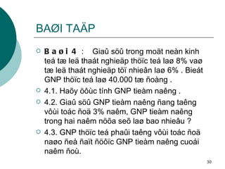 BAØI TAÄP Baøi 4  :  Giaû söû trong moät neàn kinh teá tæ leä thaát nghieäp thöïc teá laø 8% vaø tæ leä thaát nghieäp töï nhieân laø 6% . Bieát GNP thöïc teá laø 40.000 tæ ñoàng . 4.1. Haõy öôùc tính GNP tieàm naêng . 4.2. Giaû söû GNP tieàm naêng ñang taêng vôùi toác ñoä 3% naêm, GNP tieàm naêng trong hai naêm nöõa seõ laø bao nhieâu ? 4.3. GNP thöïc teá phaûi taêng vôùi toác ñoä naøo ñeå ñaït ñöôïc GNP tieàm naêng cuoái naêm ñoù. 
