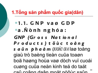 1.Tổng sản phẩm quốc gia(dân) 1.1. GNP vaø GDP  a.Ñònh nghóa: GNP (Gross National Products) töùc toång saûn phaåm  quoác gia  laø toång giaù trò baèng tieàn cuûa toaøn boä haøng hoùa vaø dòch vuï cuoái cuøng cuûa neàn kinh teá do taát caû coâng daân moät nöôùc saûn xuaát ra tính trong thôøi gian moät naêm . 