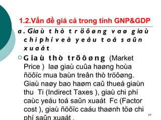 1.2.Vấn đề giá cả trong tính GNP&GDP a. Giaù thò tröôøng vaø giaù chi phí veà yeáu toá saûn xuaát Giaù thò tröôøng  (Market Price )  laø giaù cuûa haøng hoùa ñöôïc mua baùn treân thò tröôøng. Giaù naøy bao haøm caû thueá giaùn thu  Ti (Indirect Taxes ), giaù chi phí caùc yeáu toá saûn xuaát  Fc (Factor cost ), giaù ñöôïc caáu thaønh töø chi phí saûn xuaát  . 