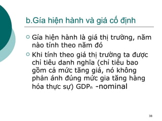 b.Gía hiện hành và giá cố định Gía hiện hành là giá thị trường, năm nào tính theo năm đó Khi tính theo giá thị trường ta được chỉ tiêu danh nghĩa (chỉ tiêu bao gồm cả mức tăng giá, nó không phản ánh đúng mức gia tăng hàng hóa thực sự) GDP n  -nominal 
