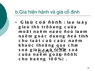 b.Gía hiện hành và giá cố định -  Giaù coá ñònh  : laø laáy giaù thò tröôøng cuûa moät naêm naøo ñoù laøm naêm goác duøng ñeå tính cho taát caû caùc naêm khaùc thoâng qua chæ soá giaù caû (chæ soá cuûa naêm goác ñöôïc cho baèng 100%) . 