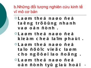 b.Những đối tượng nghiên cứu kinh tế vĩ mô cơ bản Laøm theá naøo ñeå taêng tröôûng nhanh vaø oån ñònh . Laøm theá naøo ñeå kieàm cheá laïm phaùt . Laøm theá naøo ñeå taïo ñöôïc vieäc laøm cho ngöôøi lao ñoäng . Laøm theá naøo ñeå oån ñònh tyû giaù hoái ñoaùi vaø caân baèng caùn caân thanh toaùn . 