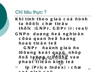 Chỉ tiêu thực ? Khi tính theo giaù coá ñònh ta ñöôïc chæ tieâu thöïc :GNPr, GDPr (r: real) GNPn  duøng ñeå nghieân cöùu quan heä haøng hoaù tieàn teä   GNPr  ñaùnh giaù ño löôøng keát quaû, nhòp ñoä taêng tröôûng vaø phaùt trieån kinh teá Ip (Price Index) : chæ soá giaù caû 